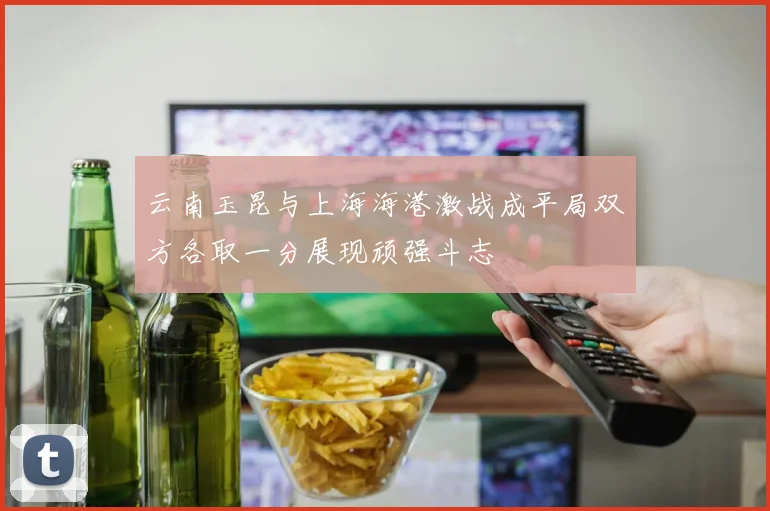 云南玉昆与上海海港激战成平局双方各取一分展现顽强斗志