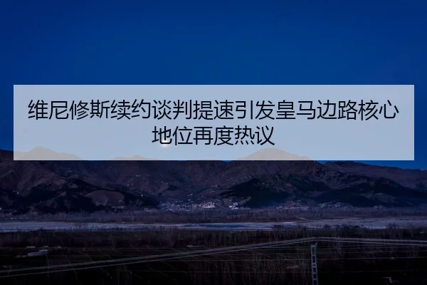 维尼修斯续约谈判提速引发皇马边路核心地位再度热议